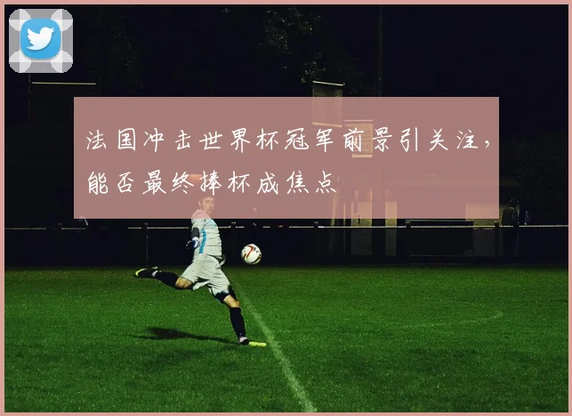 法国冲击世界杯冠军前景引关注,能否最终捧杯成焦点