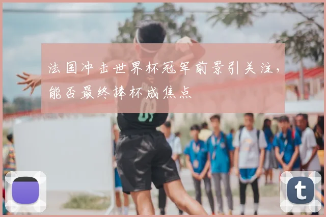 法国冲击世界杯冠军前景引关注,能否最终捧杯成焦点