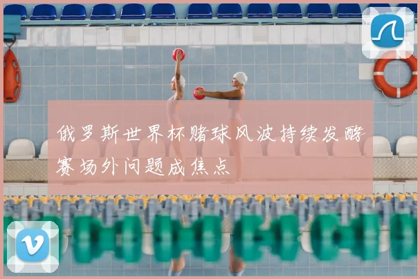 俄罗斯世界杯赌球风波持续发酵 赛场外问题成焦点