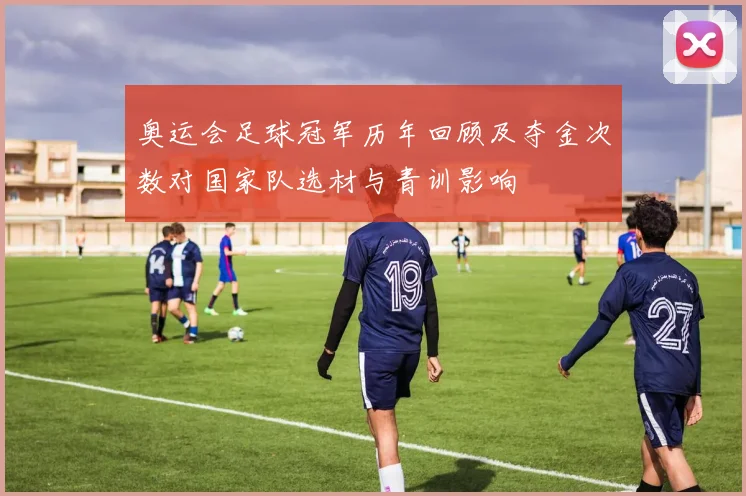奥运会足球冠军历年回顾及夺金次数对国家队选材与青训影响