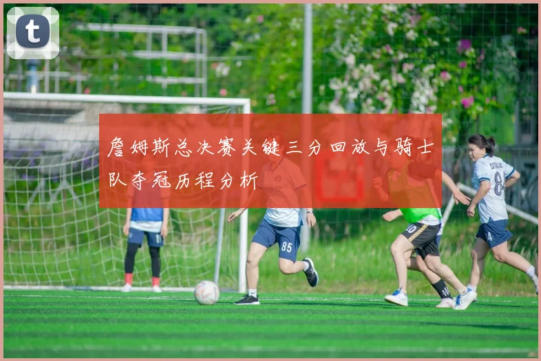 詹姆斯总决赛关键三分回放与骑士队夺冠历程分析