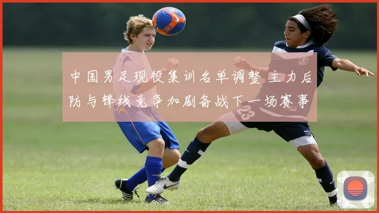 中国男足现役集训名单调整 主力后防与锋线竞争加剧备战下一场赛事