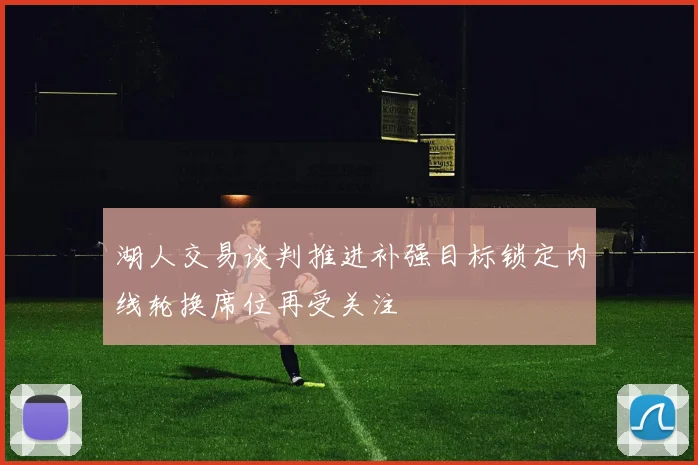 湖人交易谈判推进补强目标锁定内线轮换席位再受关注