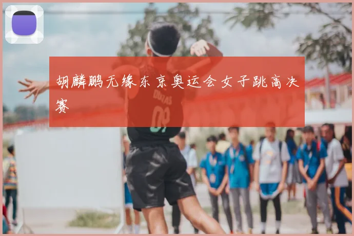 胡麟鹏无缘东京奥运会女子跳高决赛