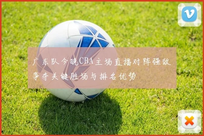 广东队今晚CBA主场直播对阵强敌 争夺关键胜场与排名优势