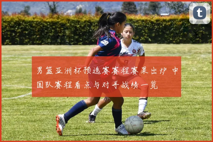 男篮亚洲杯预选赛赛程赛果出炉 中国队赛程看点与对手战绩一览