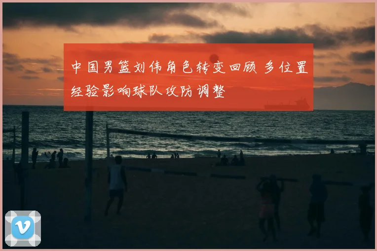 中国男篮刘伟角色转变回顾 多位置经验影响球队攻防调整