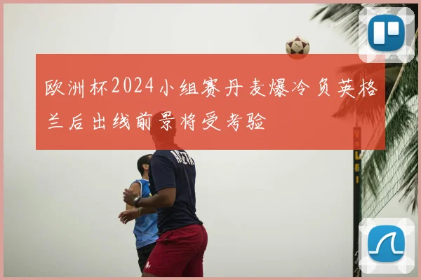欧洲杯2024小组赛丹麦爆冷负英格兰后出线前景将受考验