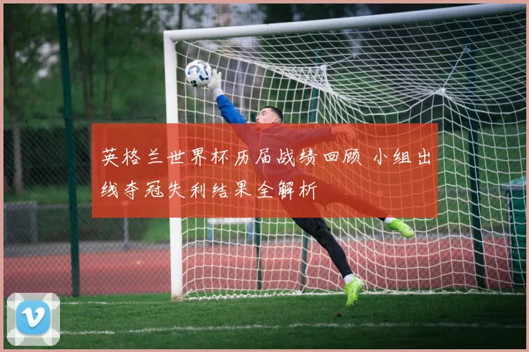 英格兰世界杯历届战绩回顾 小组出线夺冠失利结果全解析
