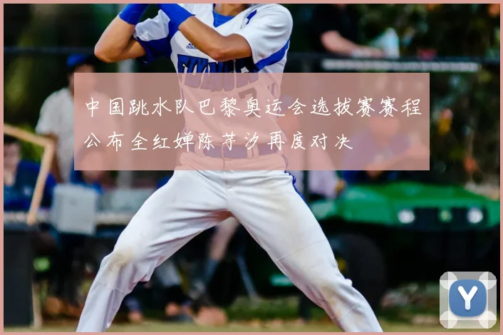 中国跳水队巴黎奥运会选拔赛赛程公布全红婵陈芋汐再度对决