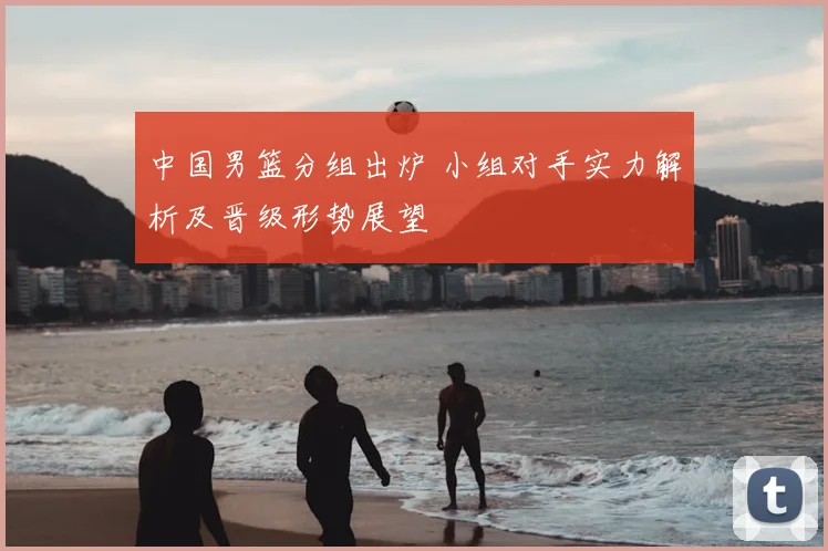中国男篮分组出炉 小组对手实力解析及晋级形势展望
