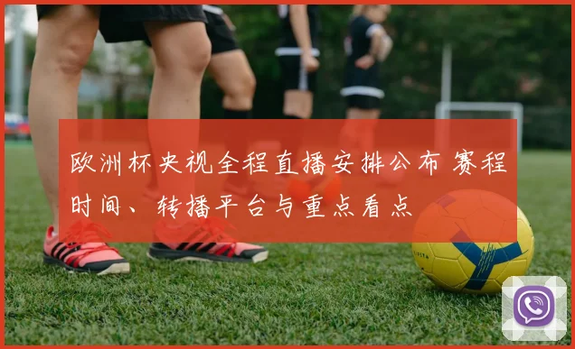 欧洲杯央视全程直播安排公布 赛程时间、转播平台与重点看点