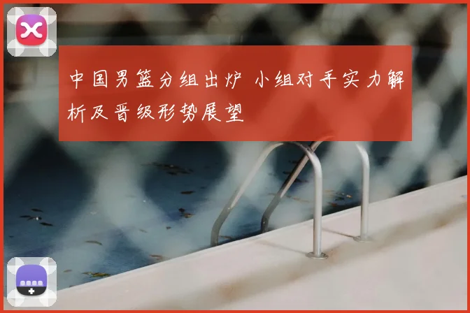 中国男篮分组出炉 小组对手实力解析及晋级形势展望