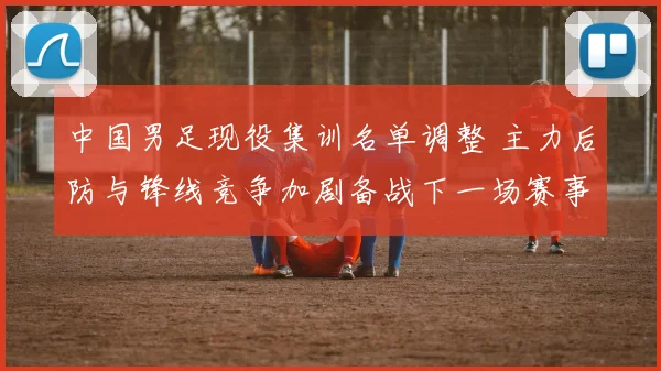中国男足现役集训名单调整 主力后防与锋线竞争加剧备战下一场赛事