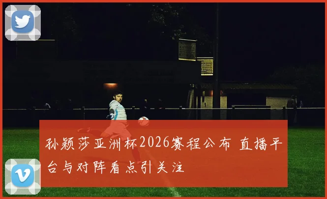 孙颖莎亚洲杯2026赛程公布 直播平台与对阵看点引关注