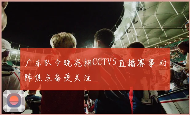 广东队今晚亮相CCTV5直播赛事 对阵焦点备受关注