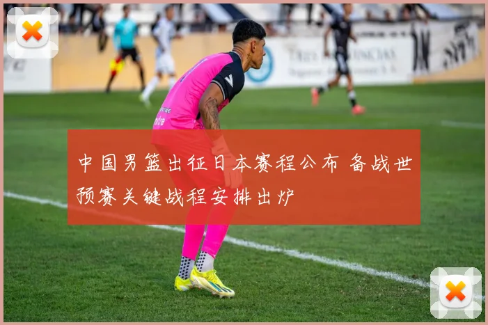 中国男篮出征日本赛程公布 备战世预赛关键战程安排出炉