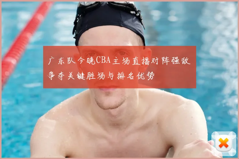 广东队今晚CBA主场直播对阵强敌 争夺关键胜场与排名优势