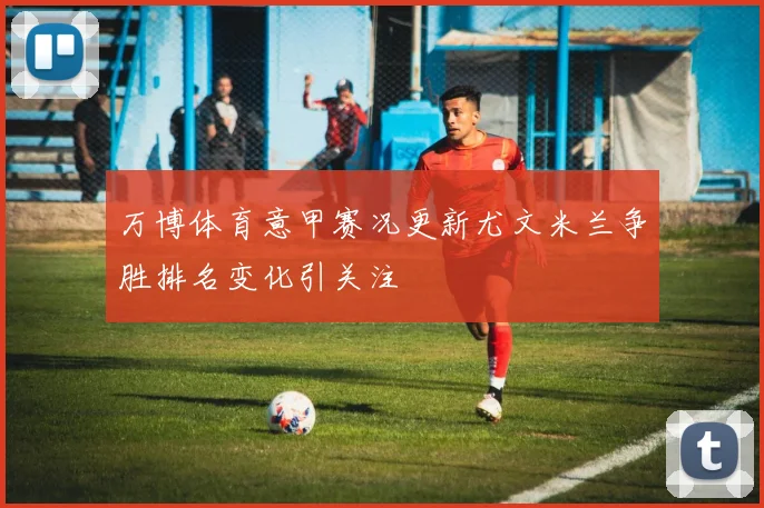 万博体育意甲赛况更新尤文米兰争胜排名变化引关注