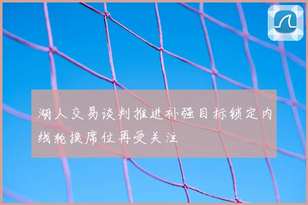 湖人交易谈判推进补强目标锁定内线轮换席位再受关注
