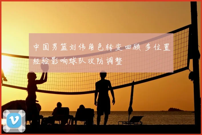 中国男篮刘伟角色转变回顾 多位置经验影响球队攻防调整